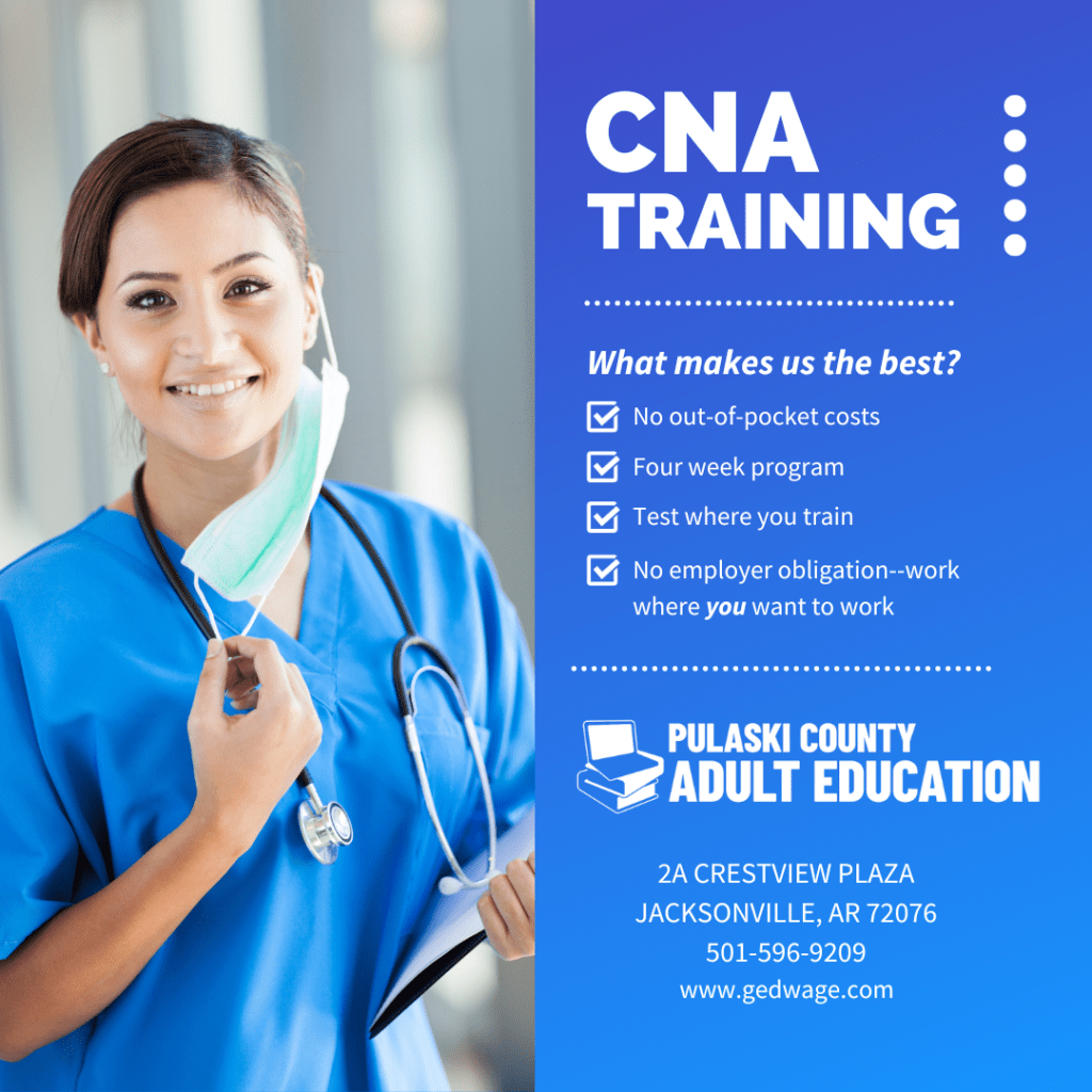 A photo of young woman wearing a medical scrubs and stethoscope next to information about our CNA program.

CNA Training:
What makes us the best?
No out-of-pocket costs
Four week program
Test where you train
No employer obligation--work where you want to work

Pulaski County Adult Education
2A Crestview Plaza
Jacksonville, AR 72076
501-596-9209
www.gedwage.com